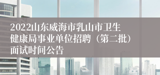 2022山东威海市乳山市卫生健康局事业单位招聘（第二批）面试时间公告