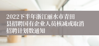 2022下半年浙江丽水市青田县招聘国有企业人员核减或取消招聘计划数通知