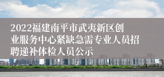 2022福建南平市武夷新区创业服务中心紧缺急需专业人员招聘递补体检人员公示