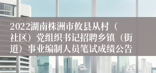 2022湖南株洲市攸县从村（社区）党组织书记招聘乡镇（街道）事业编制人员笔试成绩公告