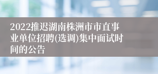 2022推迟湖南株洲市市直事业单位招聘(选调)集中面试时间的公告