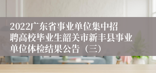 2022广东省事业单位集中招聘高校毕业生韶关市新丰县事业单位体检结果公告（三）