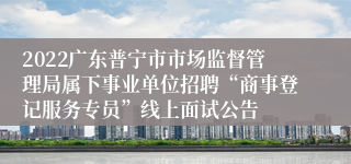 2022广东普宁市市场监督管理局属下事业单位招聘“商事登记服务专员”线上面试公告