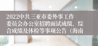 2022中共三亚市委外事工作委员会办公室招聘面试成绩、综合成绩及体检等事项公告（海南）