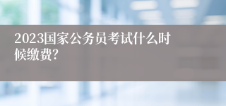 2023国家公务员考试什么时候缴费？