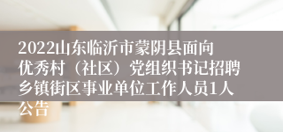 2022山东临沂市蒙阴县面向优秀村（社区）党组织书记招聘乡镇街区事业单位工作人员1人公告