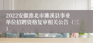 2022安徽淮北市濉溪县事业单位招聘资格复审相关公告（三）