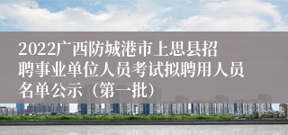 2022广西防城港市上思县招聘事业单位人员考试拟聘用人员名单公示（第一批）