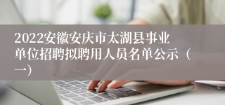 2022安徽安庆市太湖县事业单位招聘拟聘用人员名单公示（一）