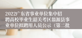 2022广东省事业单位集中招聘高校毕业生韶关考区翁源县事业单位拟聘用人员公示（第二批）