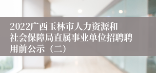 2022广西玉林市人力资源和社会保障局直属事业单位招聘聘用前公示（二）