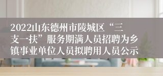 2022山东德州市陵城区“三支一扶”服务期满人员招聘为乡镇事业单位人员拟聘用人员公示