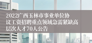 2022广西玉林市事业单位协议工资招聘重点领域急需紧缺高层次人才70人公告