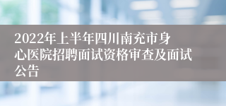 2022年上半年四川南充市身心医院招聘面试资格审查及面试公告