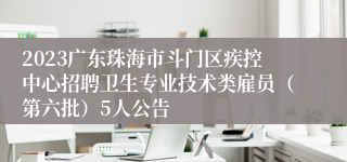 2023广东珠海市斗门区疾控中心招聘卫生专业技术类雇员（第六批）5人公告