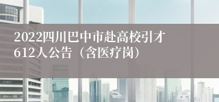 2022四川巴中市赴高校引才612人公告（含医疗岗）