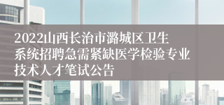 2022山西长治市潞城区卫生系统招聘急需紧缺医学检验专业技术人才笔试公告