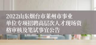 2022山东烟台市莱州市事业单位专项招聘高层次人才现场资格审核及笔试事宜公告