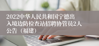 2022中华人民共和国宁德出入境边防检查站招聘协管员2人公告（福建）