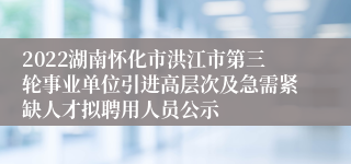 2022湖南怀化市洪江市第三轮事业单位引进高层次及急需紧缺人才拟聘用人员公示