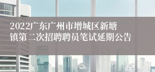 2022广东广州市增城区新塘镇第二次招聘聘员笔试延期公告