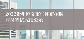 2022贵州遵义市仁怀市招聘雇员笔试成绩公示