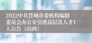 2022中共晋城市委机构编制委员会办公室引进高层次人才1人公告（山西）