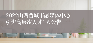 2022山西晋城市融媒体中心引进高层次人才1人公告