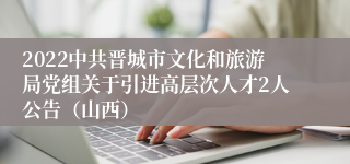 2022中共晋城市文化和旅游局党组关于引进高层次人才2人公告（山西）