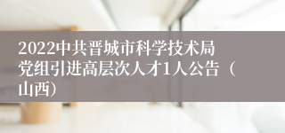 2022中共晋城市科学技术局党组引进高层次人才1人公告（山西）