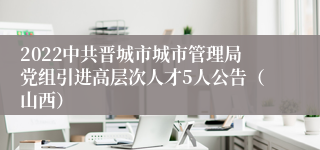 2022中共晋城市城市管理局党组引进高层次人才5人公告（山西）