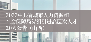 2022中共晋城市人力资源和社会保障局党组引进高层次人才20人公告（山西）