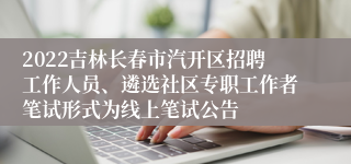 2022吉林长春市汽开区招聘工作人员、遴选社区专职工作者笔试形式为线上笔试公告