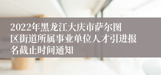 2022年黑龙江大庆市萨尔图区街道所属事业单位人才引进报名截止时间通知