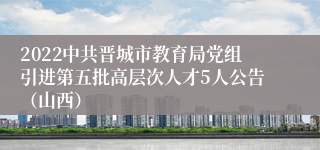 2022中共晋城市教育局党组引进第五批高层次人才5人公告（山西）