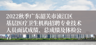 2022秋季广东韶关市浈江区基层医疗卫生机构招聘专业技术人员面试成绩、总成绩及体检公告