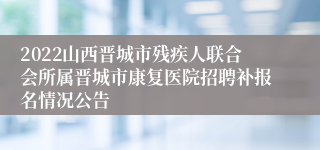 2022山西晋城市残疾人联合会所属晋城市康复医院招聘补报名情况公告