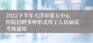 2022下半年天津市第五中心医院招聘多种形式用工人员面试考核通知