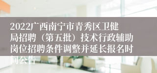 2022广西南宁市青秀区卫健局招聘（第五批）技术行政辅助岗位招聘条件调整并延长报名时间公告