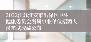 2022江苏淮安市洪泽区卫生健康委员会所属事业单位招聘人员笔试成绩公布