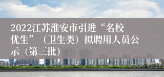 2022江苏淮安市引进“名校优生”（卫生类）拟聘用人员公示（第三批）