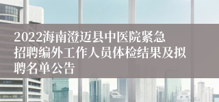 2022海南澄迈县中医院紧急招聘编外工作人员体检结果及拟聘名单公告