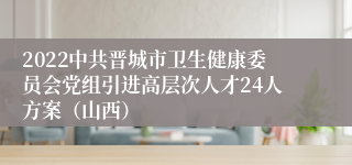 2022中共晋城市卫生健康委员会党组引进高层次人才24人方案（山西）