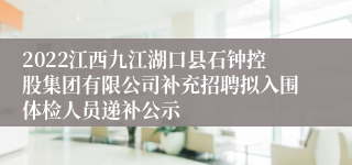 2022江西九江湖口县石钟控股集团有限公司补充招聘拟入围体检人员递补公示