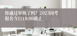 你通过审核了吗？2023国考报名今日18:00截止