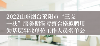 2022山东烟台莱阳市“三支一扶”服务期满考察合格拟聘用为基层事业单位工作人员名单公示