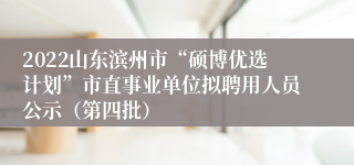 2022山东滨州市“硕博优选计划”市直事业单位拟聘用人员公示（第四批）