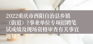 2022重庆市酉阳自治县乡镇（街道）?事业单位专项招聘笔试成绩及现场资格审查有关事宜通知