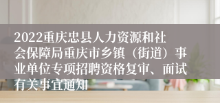 2022重庆忠县人力资源和社会保障局重庆市乡镇（街道）事业单位专项招聘资格复审、面试有关事宜通知