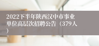 2022下半年陕西汉中市事业单位高层次招聘公告（379人）